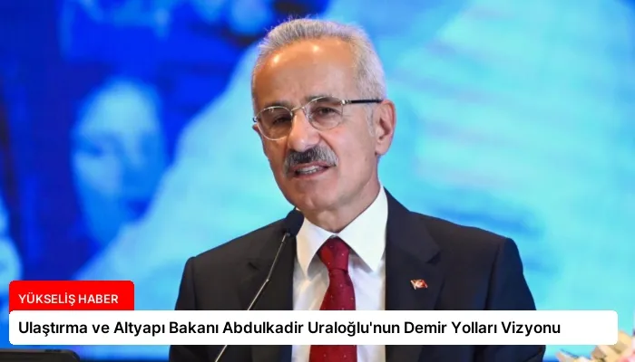 Ulaştırma ve Altyapı Bakanı Abdulkadir Uraloğlu’nun Demir Yolları Vizyonu