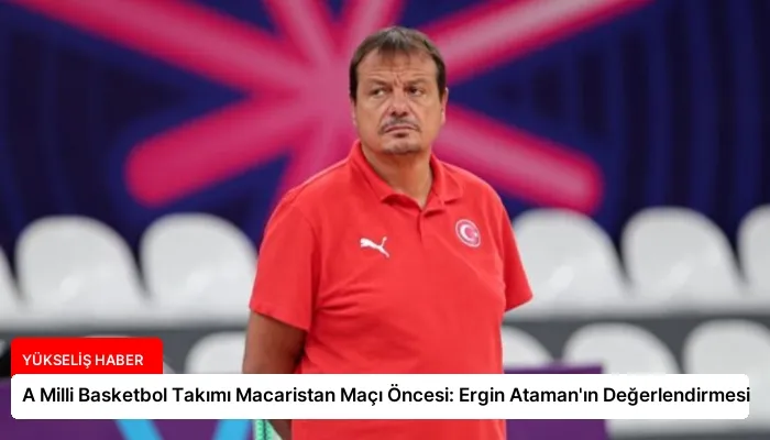 A Milli Basketbol Takımı Macaristan Maçı Öncesi: Ergin Ataman’ın Değerlendirmesi