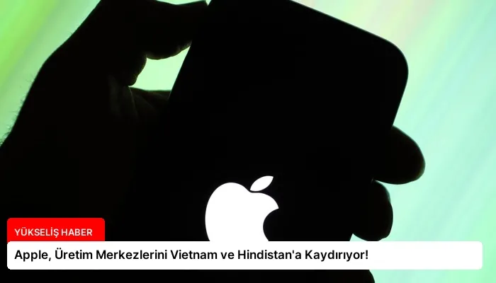 Apple, Üretim Merkezlerini Vietnam ve Hindistan’a Kaydırıyor!