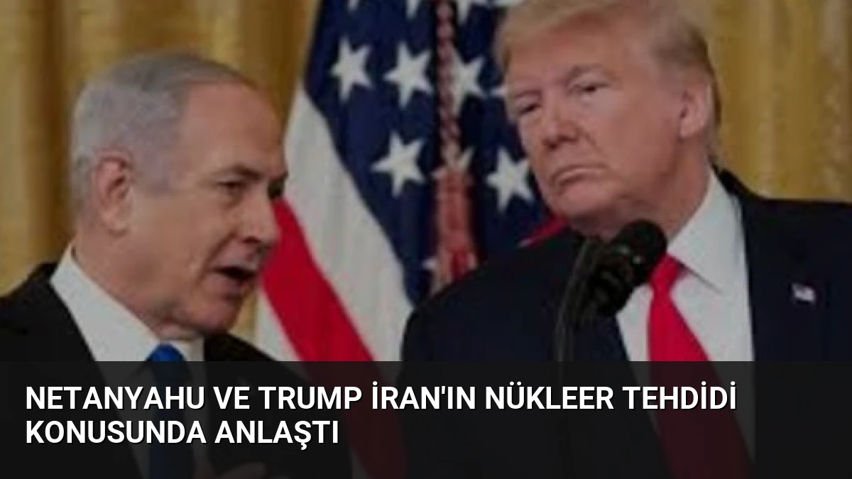 Netanyahu ve Trump İran’ın Nükleer Tehdidi Konusunda Anlaştı