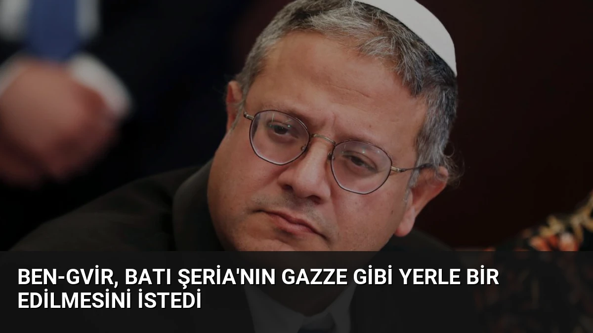 Ben-Gvir, Batı Şeria’nın Gazze gibi yerle bir edilmesini istedi