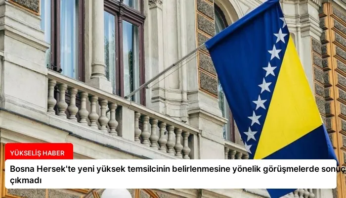 Bosna Hersek’te yeni yüksek temsilcinin belirlenmesine yönelik görüşmelerde sonuç çıkmadı