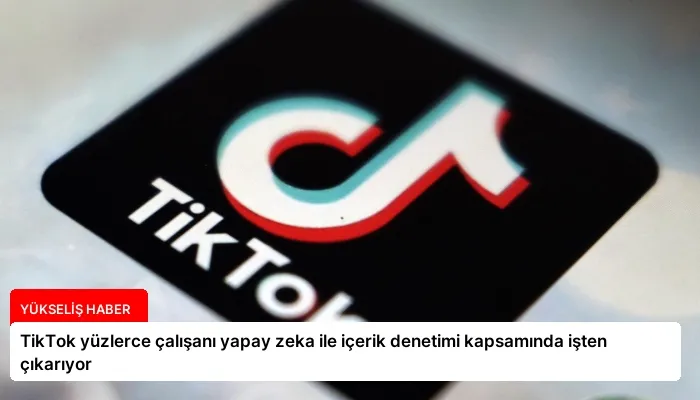 TikTok yüzlerce çalışanı yapay zeka ile içerik denetimi kapsamında işten çıkarıyor