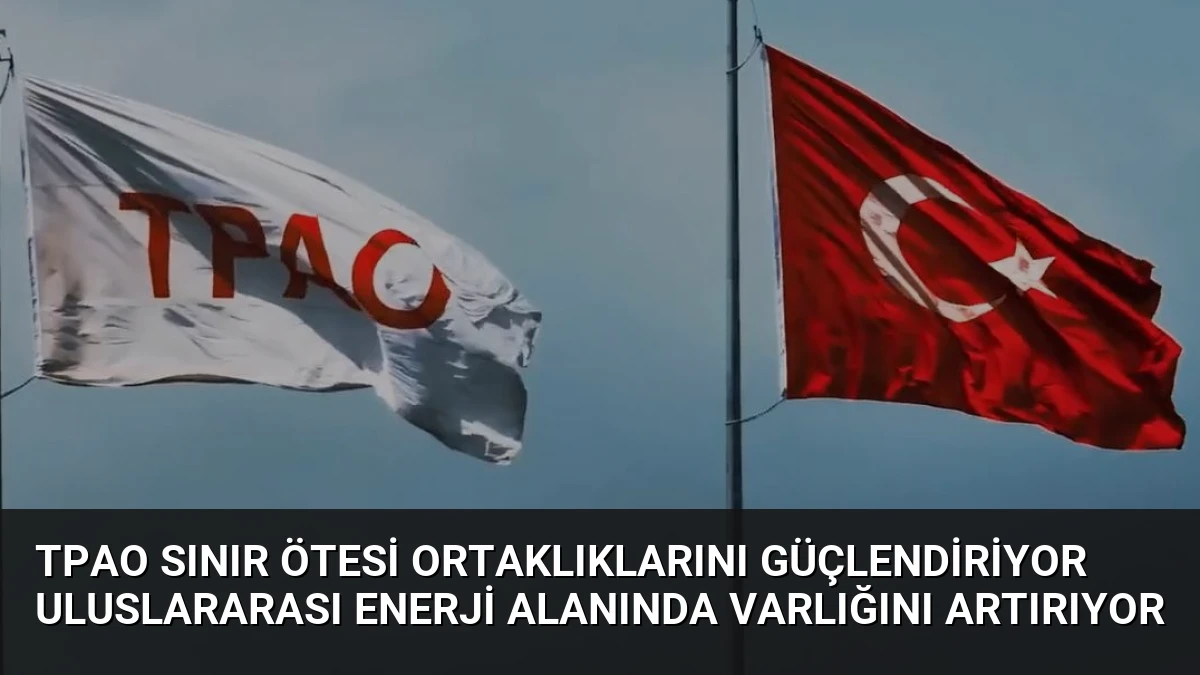 TPAO Sınır Ötesi Ortaklıklarını Güçlendiriyor Uluslararası Enerji Alanında Varlığını Artırıyor