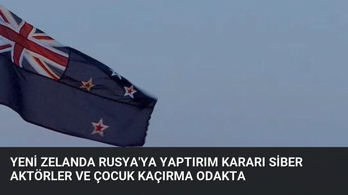 Yeni Zelanda Rusya’ya Yaptırım Kararı Siber Aktörler ve Çocuk Kaçırma Odakta